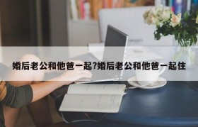 婚后老公和他爸一起?婚后老公和他爸一起住